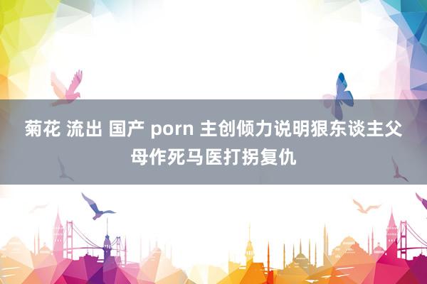 菊花 流出 国产 porn 主创倾力说明狠东谈主父母作死马医打拐复仇