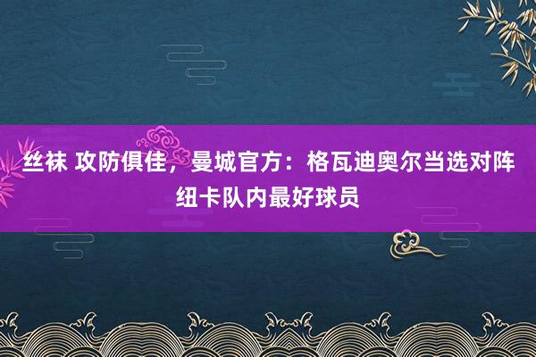 丝袜 攻防俱佳，曼城官方：格瓦迪奥尔当选对阵纽卡队内最好球员