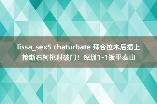 lissa_sex5 chaturbate 拜合拉木后插上抢断石柯挑射破门！深圳1-1扳平泰山