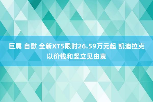 巨屌 自慰 全新XT5限时26.59万元起 凯迪拉克以价钱和竖立见由衷