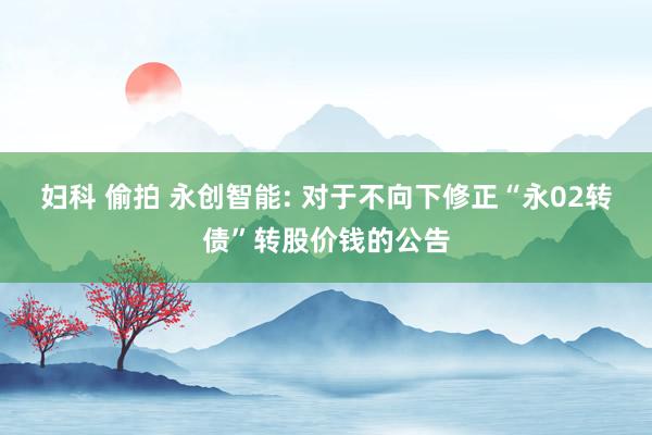 妇科 偷拍 永创智能: 对于不向下修正“永02转债”转股价钱的公告