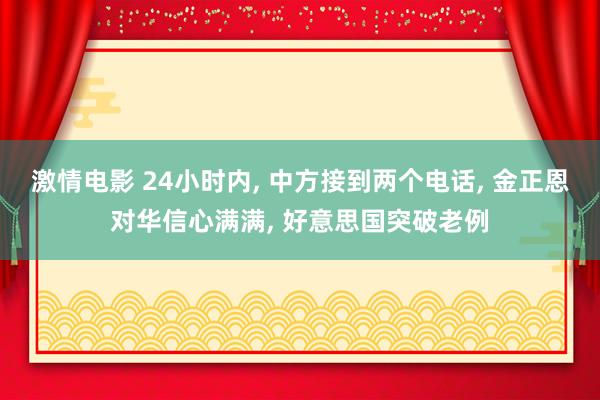 激情电影 24小时内， 中方接到两个电话， 金正恩对华信心满满， 好意思国突破老例