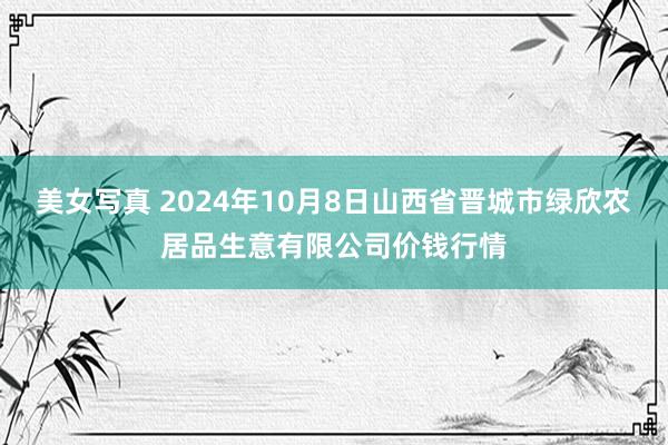 美女写真 2024年10月8日山西省晋城市绿欣农居品生意有限公司价钱行情