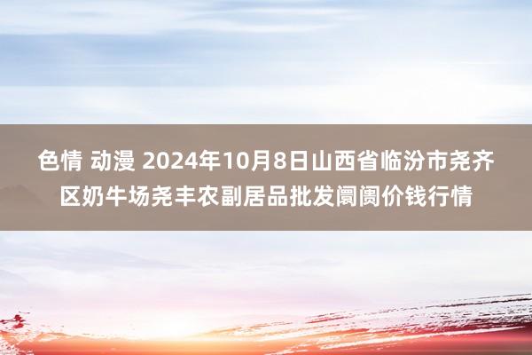 色情 动漫 2024年10月8日山西省临汾市尧齐区奶牛场尧丰农副居品批发阛阓价钱行情