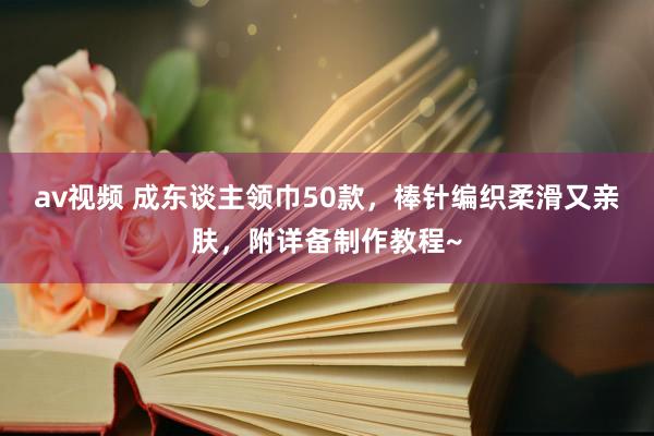 av视频 成东谈主领巾50款，棒针编织柔滑又亲肤，附详备制作教程~