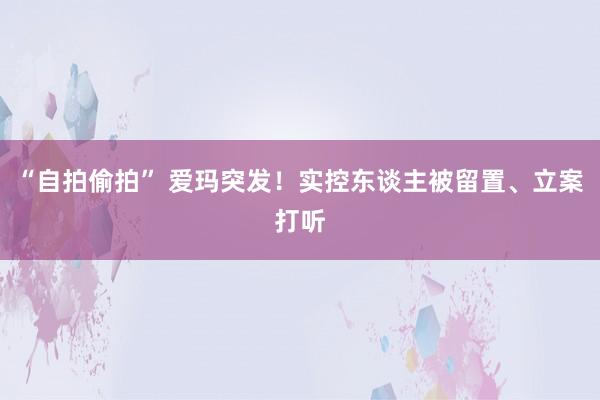 “自拍偷拍” 爱玛突发！实控东谈主被留置、立案打听