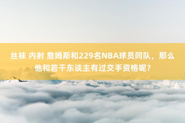 丝袜 内射 詹姆斯和229名NBA球员同队，那么他和若干东谈主有过交手资格呢？