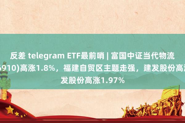 反差 telegram ETF最前哨 | 富国中证当代物流ETF(516910)高涨1.8%，福建自贸区主题走强，建发股份高涨1.97%