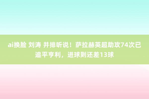 ai换脸 刘涛 并排听说！萨拉赫英超助攻74次已追平亨利，进球则还差13球