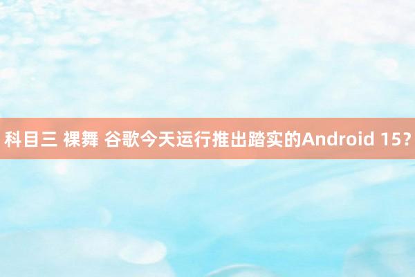 科目三 裸舞 谷歌今天运行推出踏实的Android 15？