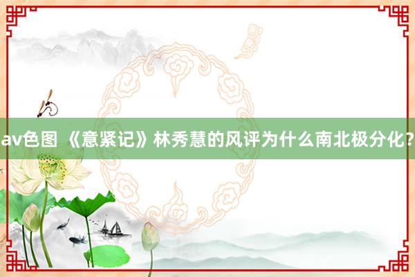 av色图 《意紧记》林秀慧的风评为什么南北极分化？