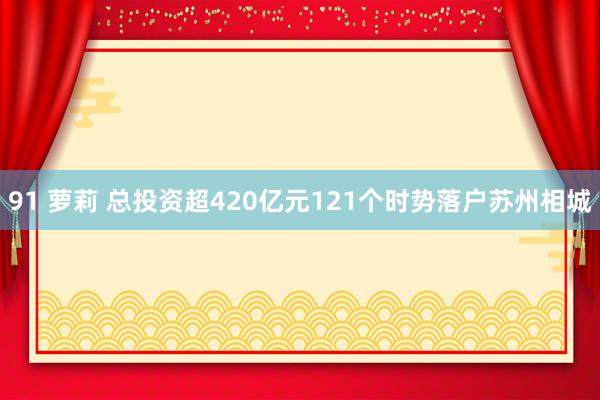 91 萝莉 总投资超420亿元121个时势落户苏州相城