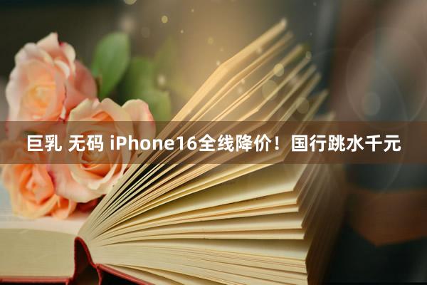 巨乳 无码 iPhone16全线降价！国行跳水千元