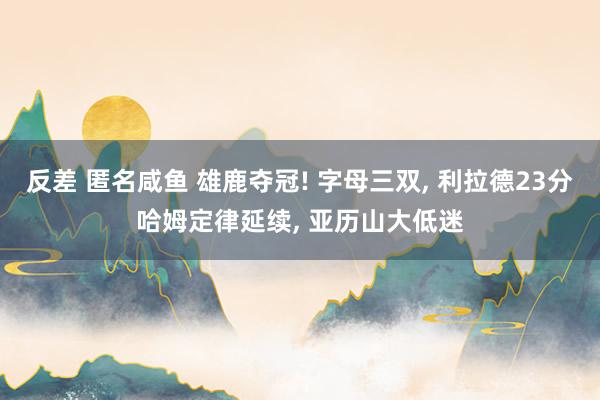 反差 匿名咸鱼 雄鹿夺冠! 字母三双， 利拉德23分哈姆定律延续， 亚历山大低迷