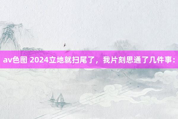 av色图 2024立地就扫尾了，我片刻思通了几件事：