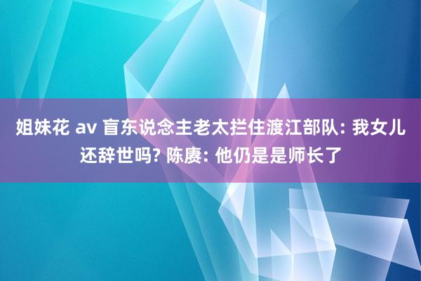 姐妹花 av 盲东说念主老太拦住渡江部队: 我女儿还辞世吗? 陈赓: 他仍是是师长了