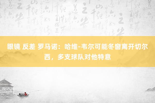 眼镜 反差 罗马诺：哈维-韦尔可能冬窗离开切尔西，多支球队对他特意