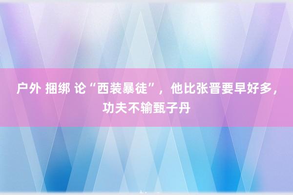 户外 捆绑 论“西装暴徒”，他比张晋要早好多，功夫不输甄子丹