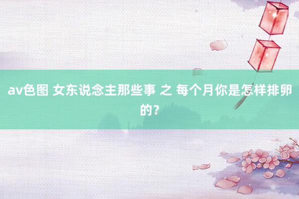 av色图 女东说念主那些事 之 每个月你是怎样排卵的？