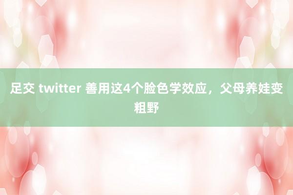 足交 twitter 善用这4个脸色学效应，父母养娃变粗野