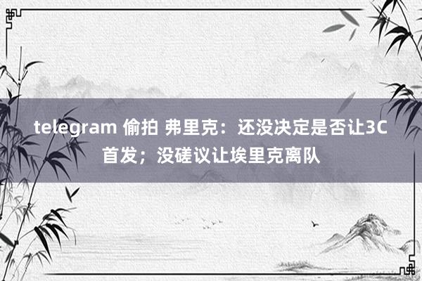 telegram 偷拍 弗里克：还没决定是否让3C首发；没磋议让埃里克离队