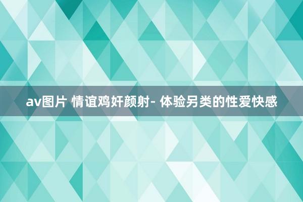 av图片 情谊鸡奸颜射- 体验另类的性爱快感