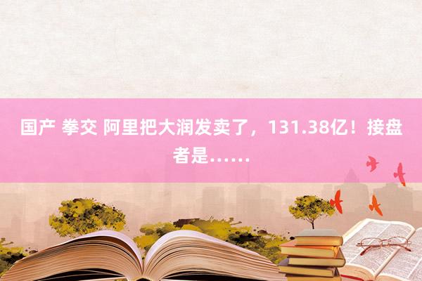 国产 拳交 阿里把大润发卖了，131.38亿！接盘者是……