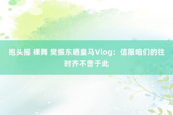 抱头摇 裸舞 樊振东晒皇马Vlog：信服咱们的往时齐不啻于此