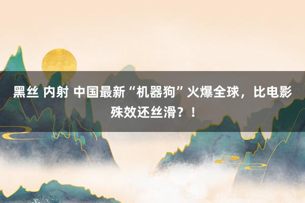 黑丝 内射 中国最新“机器狗”火爆全球，比电影殊效还丝滑？！