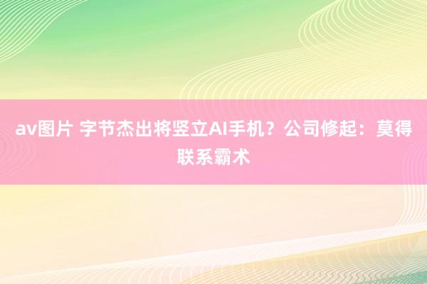 av图片 字节杰出将竖立AI手机？公司修起：莫得联系霸术