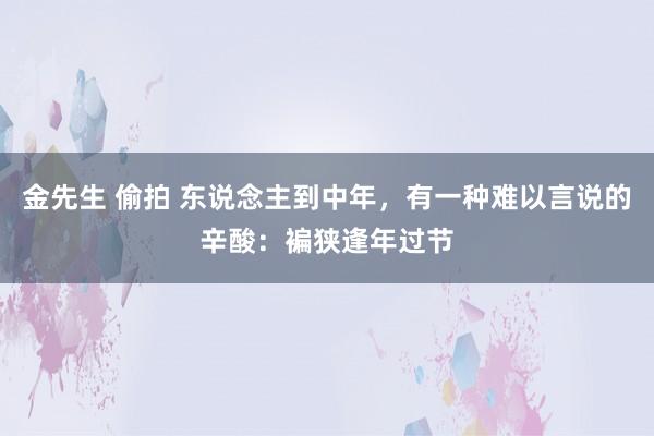 金先生 偷拍 东说念主到中年，有一种难以言说的辛酸：褊狭逢年过节