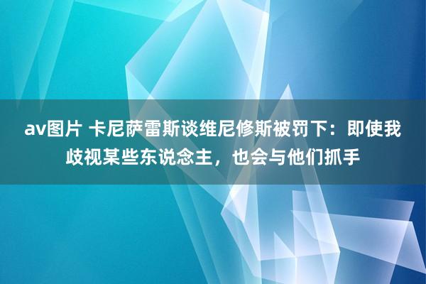 av图片 卡尼萨雷斯谈维尼修斯被罚下：即使我歧视某些东说念主，也会与他们抓手