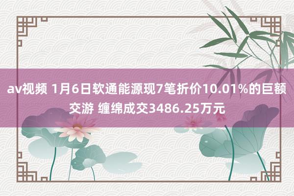 av视频 1月6日软通能源现7笔折价10.01%的巨额交游 缠绵成交3486.25万元