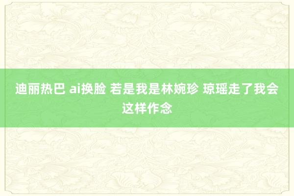 迪丽热巴 ai换脸 若是我是林婉珍 琼瑶走了我会这样作念