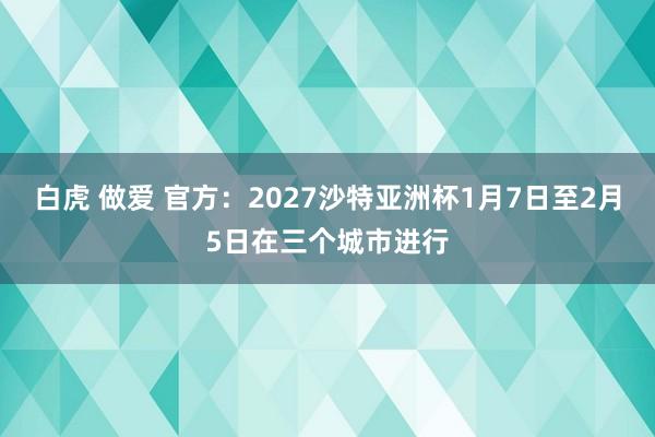 白虎 做爱 官方：2027沙特亚洲杯1月7日至2月5日在三个城市进行