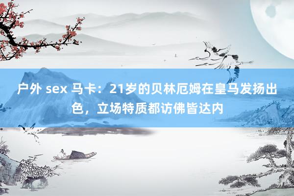 户外 sex 马卡：21岁的贝林厄姆在皇马发扬出色，立场特质都访佛皆达内