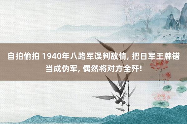 自拍偷拍 1940年八路军误判敌情， 把日军王牌错当成伪军， 偶然将对方全歼!