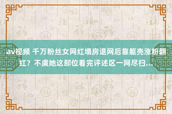 av视频 千万粉丝女网红塌房退网后靠躯壳涨粉翻红？不虞她这部位看完评述区一网尽扫...