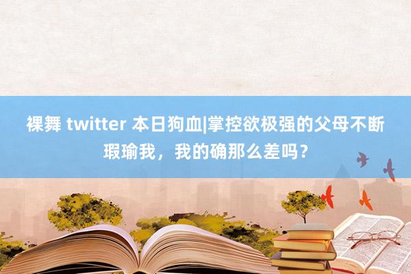 裸舞 twitter 本日狗血|掌控欲极强的父母不断瑕瑜我，我的确那么差吗？