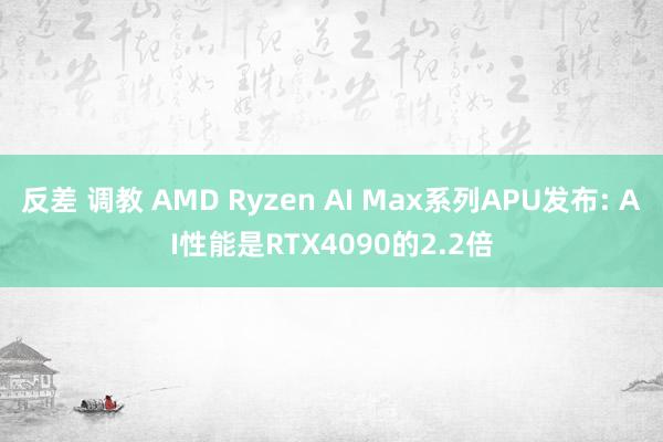 反差 调教 AMD Ryzen AI Max系列APU发布: AI性能是RTX4090的2.2倍