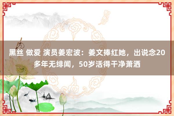 黑丝 做爱 演员姜宏波：姜文捧红她，出说念20多年无绯闻，50岁活得干净萧洒