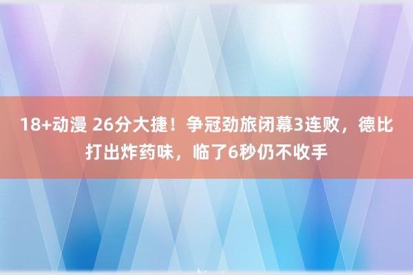 18+动漫 26分大捷！争冠劲旅闭幕3连败，德比打出炸药味，临了6秒仍不收手