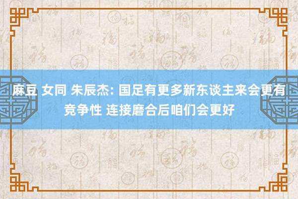 麻豆 女同 朱辰杰: 国足有更多新东谈主来会更有竞争性 连接磨合后咱们会更好