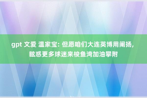 gpt 文爱 温家宝: 但愿咱们大连英博用阐扬， 眩惑更多球迷来梭鱼湾加油攀附