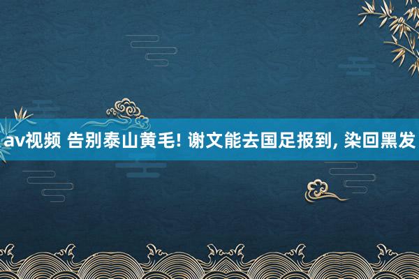 av视频 告别泰山黄毛! 谢文能去国足报到， 染回黑发