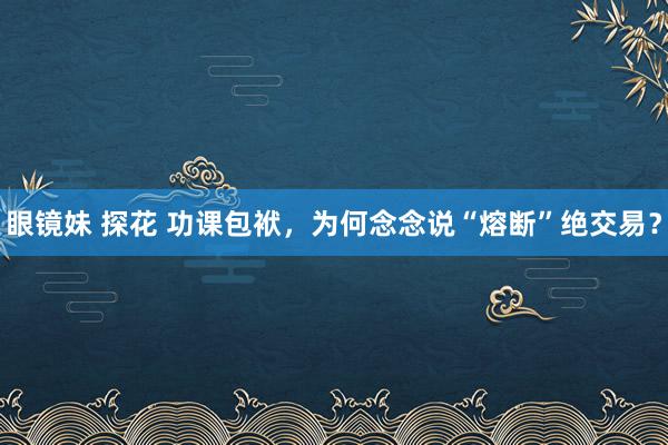 眼镜妹 探花 功课包袱，为何念念说“熔断”绝交易？