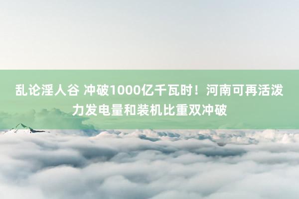 乱论淫人谷 冲破1000亿千瓦时！河南可再活泼力发电量和装机比重双冲破