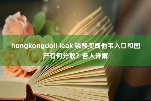 hongkongdoll leak 磷酸奥司他韦入口和国产有何分散？各人详解