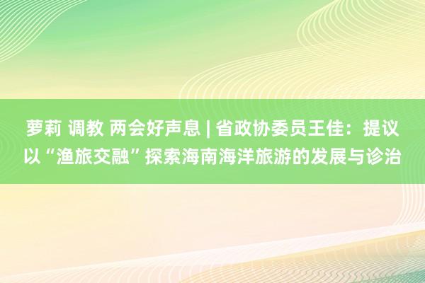 萝莉 调教 两会好声息 | 省政协委员王佳：提议以“渔旅交融”探索海南海洋旅游的发展与诊治