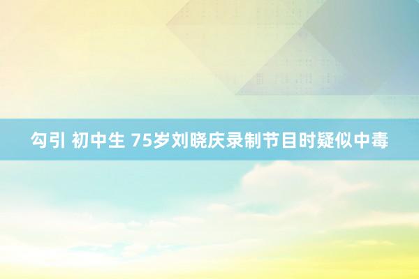 勾引 初中生 75岁刘晓庆录制节目时疑似中毒